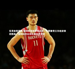 乐竞体育官网-深圳队主场逆转北京，布朗里奇三分绝杀锁定胜局，深圳队对北京队最后两分钟