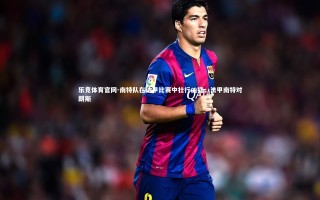 乐竞体育官网-南特队在法甲比赛中壮行凶猛，法甲南特对朗斯