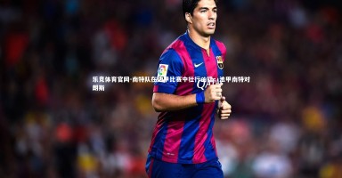 乐竞体育官网-南特队在法甲比赛中壮行凶猛，法甲南特对朗斯