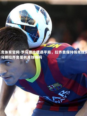 乐竞体育官网-罗马德比遭遇平局，拉齐奥保持领先优势，罗马跟拉齐奥是共用球场吗