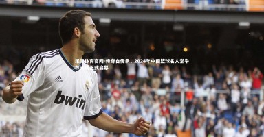 乐竞体育官网-传奇自传承，2024年中国篮球名人堂举荐活动正式启幕