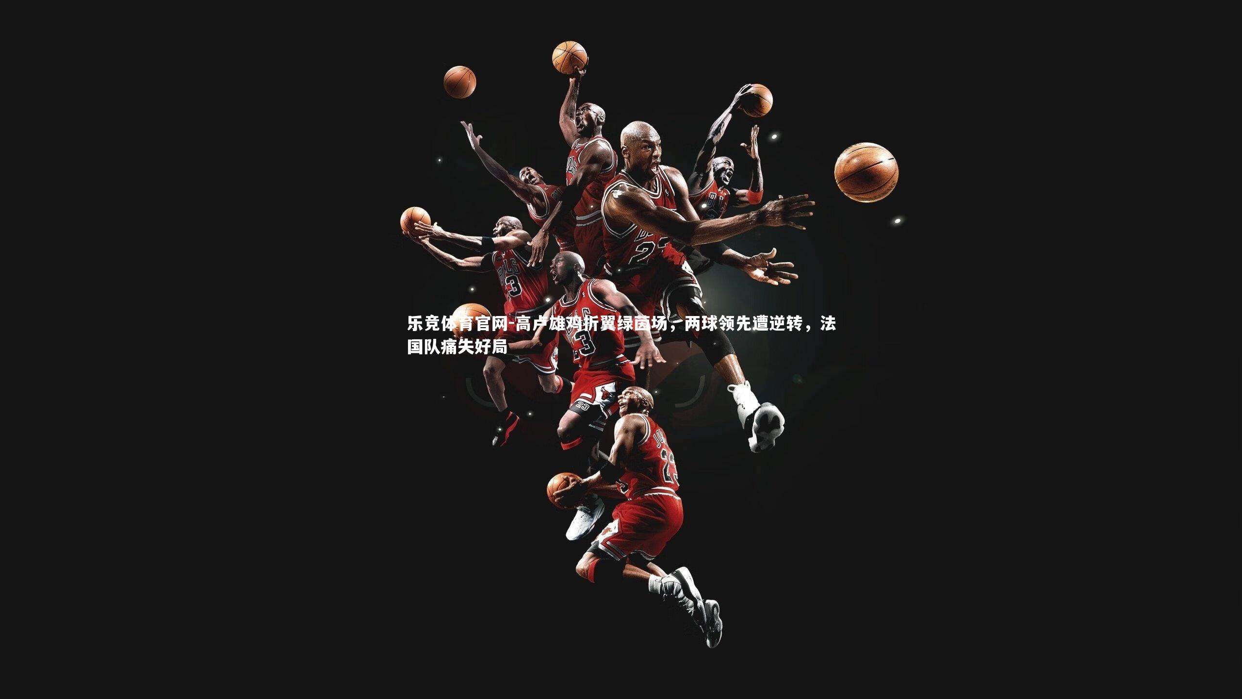 乐竞体育官网-高卢雄鸡折翼绿茵场，两球领先遭逆转，法国队痛失好局-第1张图片-乐竞体育官网